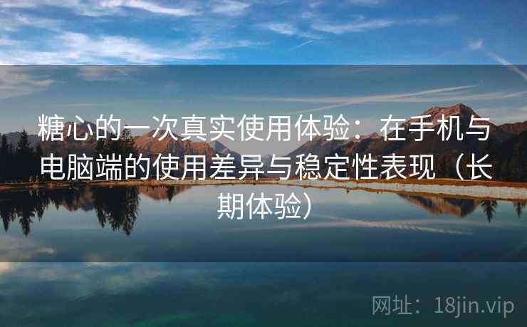 糖心的一次真实使用体验:在手机与电脑端的使用差异与稳定性表现(长期体验) 糖心的一次真实使用体验:在手机与电脑端的使用差异与稳定性表现(长期体验)