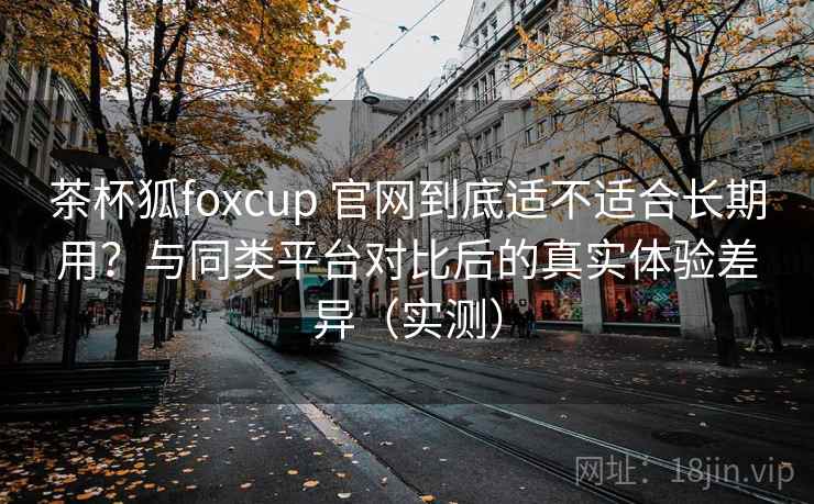 茶杯狐foxcup 官网到底适不适合长期用？与同类平台对比后的真实体验差异（实测）