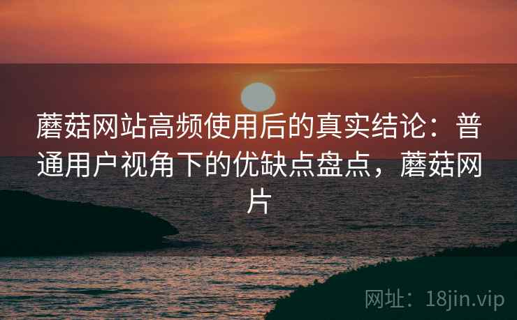 蘑菇网站高频使用后的真实结论:普通用户视角下的优缺点盘点,蘑菇网片 蘑菇网站高频使用后的真实结论:普通用户视角下的优缺点盘点,蘑菇网片