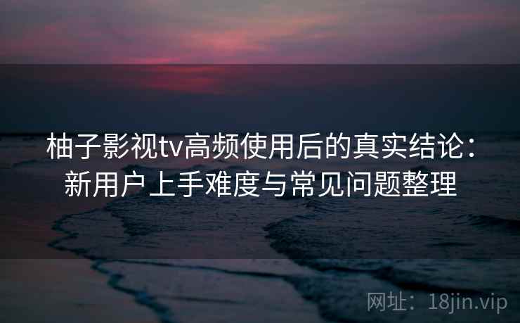 柚子影视tv高频使用后的真实结论：新用户上手难度与常见问题整理