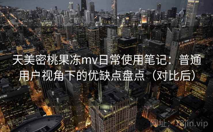天美密桃果冻mv日常使用笔记：普通用户视角下的优缺点盘点（对比后）