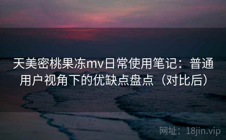 天美密桃果冻mv日常使用笔记：普通用户视角下的优缺点盘点（对比后）