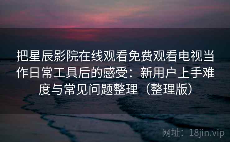 把星辰影院在线观看免费观看电视当作日常工具后的感受：新用户上手难度与常见问题整理（整理版）
