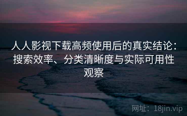 人人影视下载高频使用后的真实结论：搜索效率、分类清晰度与实际可用性观察
