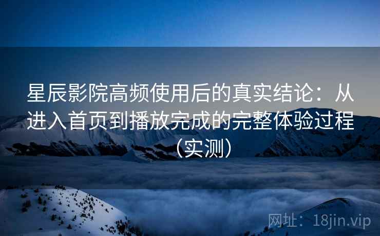 星辰影院高频使用后的真实结论：从进入首页到播放完成的完整体验过程（实测）
