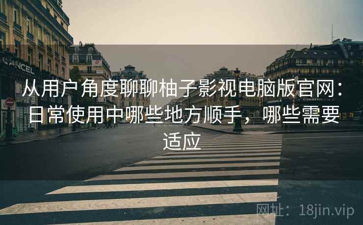 从用户角度聊聊柚子影视电脑版官网：日常使用中哪些地方顺手，哪些需要适应
