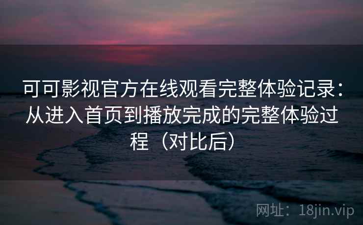 可可影视官方在线观看完整体验记录：从进入首页到播放完成的完整体验过程（对比后）