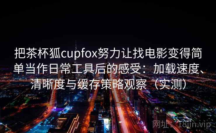 把茶杯狐cupfox努力让找电影变得简单当作日常工具后的感受:加载速度、清晰度与缓存策略观察(实测) 把茶杯狐cupfox努力让找电影变得简单当作日常工具后的感受:加载速度、清晰度与缓存策略观察(实测)