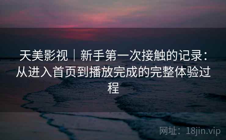 天美影视｜新手第一次接触的记录：从进入首页到播放完成的完整体验过程