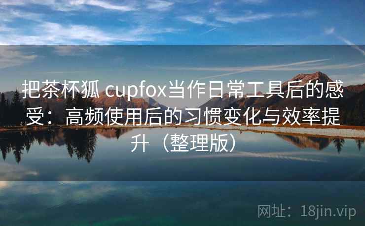 把茶杯狐 cupfox当作日常工具后的感受：高频使用后的习惯变化与效率提升（整理版）