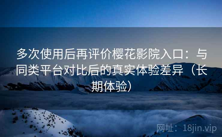 多次使用后再评价樱花影院入口：与同类平台对比后的真实体验差异（长期体验）