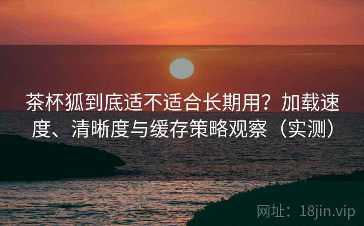 茶杯狐到底适不适合长期用?加载速度、清晰度与缓存策略观察(实测) 茶杯狐到底适不适合长期用?加载速度、清晰度与缓存策略观察(实测)
