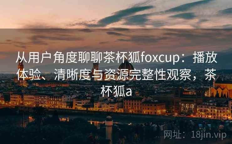 从用户角度聊聊茶杯狐foxcup：播放体验、清晰度与资源完整性观察，茶杯狐a