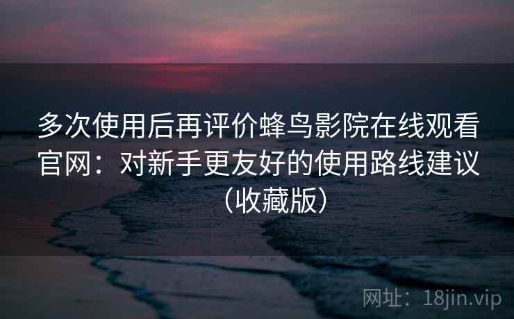 多次使用后再评价蜂鸟影院在线观看官网：对新手更友好的使用路线建议（收藏版）