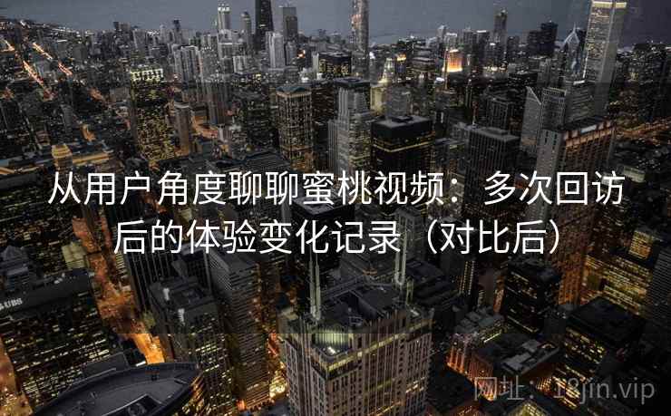 从用户角度聊聊蜜桃视频：多次回访后的体验变化记录（对比后）