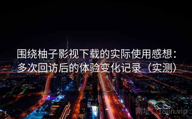 围绕柚子影视下载的实际使用感想：多次回访后的体验变化记录（实测）