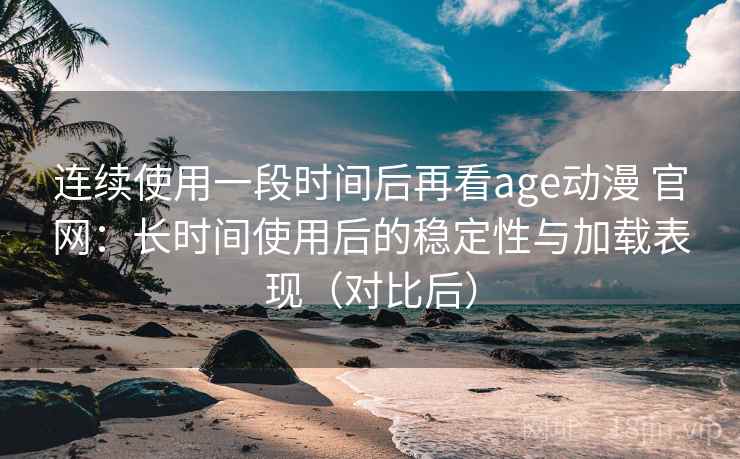 连续使用一段时间后再看age动漫 官网：长时间使用后的稳定性与加载表现（对比后）