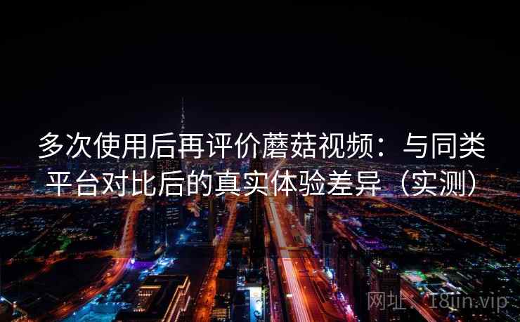 多次使用后再评价蘑菇视频：与同类平台对比后的真实体验差异（实测）