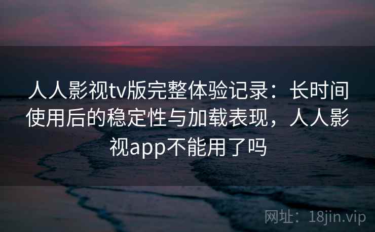 人人影视tv版完整体验记录：长时间使用后的稳定性与加载表现，人人影视app不能用了吗