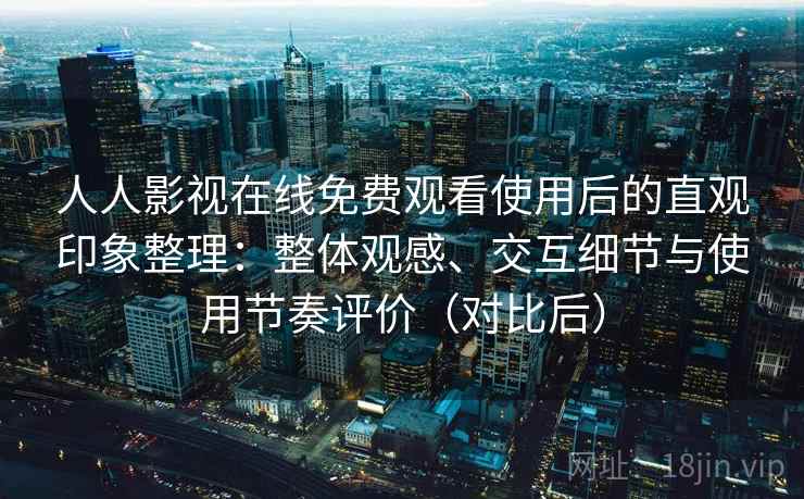 人人影视在线免费观看使用后的直观印象整理：整体观感、交互细节与使用节奏评价（对比后）