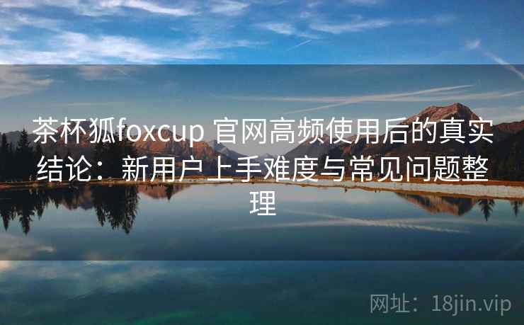 茶杯狐foxcup 官网高频使用后的真实结论：新用户上手难度与常见问题整理