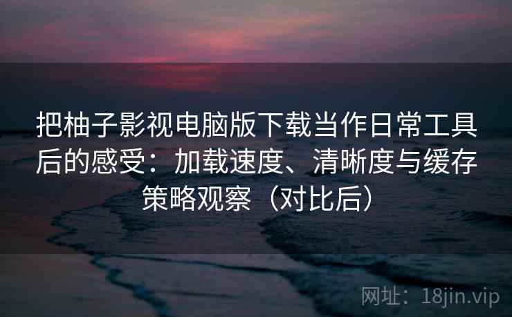 把柚子影视电脑版下载当作日常工具后的感受：加载速度、清晰度与缓存策略观察（对比后）