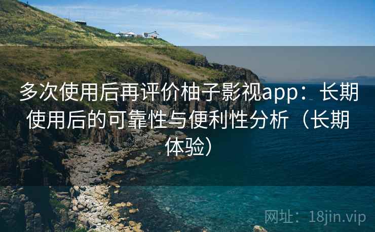 多次使用后再评价柚子影视app：长期使用后的可靠性与便利性分析（长期体验）