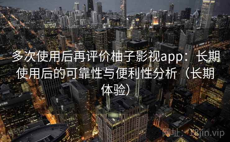 多次使用后再评价柚子影视app：长期使用后的可靠性与便利性分析（长期体验）