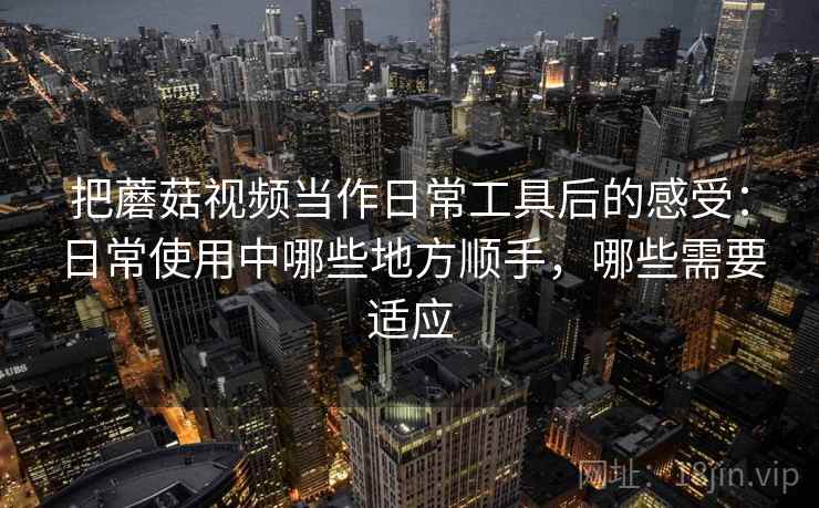 把蘑菇视频当作日常工具后的感受：日常使用中哪些地方顺手，哪些需要适应