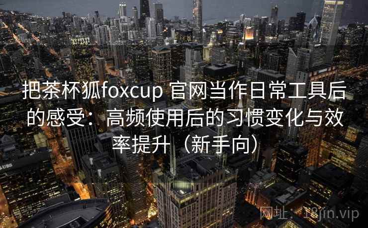 把茶杯狐foxcup 官网当作日常工具后的感受：高频使用后的习惯变化与效率提升（新手向）