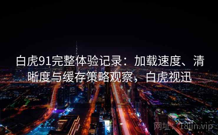 白虎91完整体验记录：加载速度、清晰度与缓存策略观察，白虎视迅
