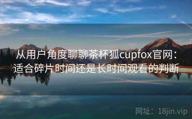 从用户角度聊聊茶杯狐cupfox官网：适合碎片时间还是长时间观看的判断