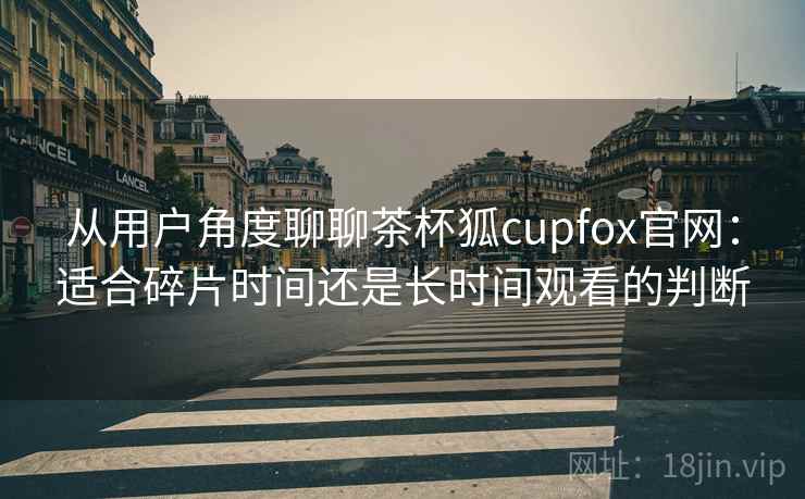 从用户角度聊聊茶杯狐cupfox官网：适合碎片时间还是长时间观看的判断