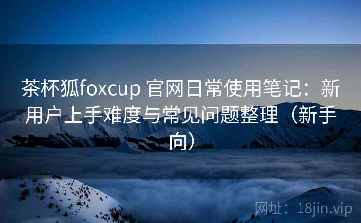 茶杯狐foxcup 官网日常使用笔记：新用户上手难度与常见问题整理（新手向）