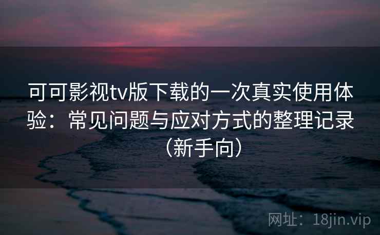 可可影视tv版下载的一次真实使用体验：常见问题与应对方式的整理记录（新手向）