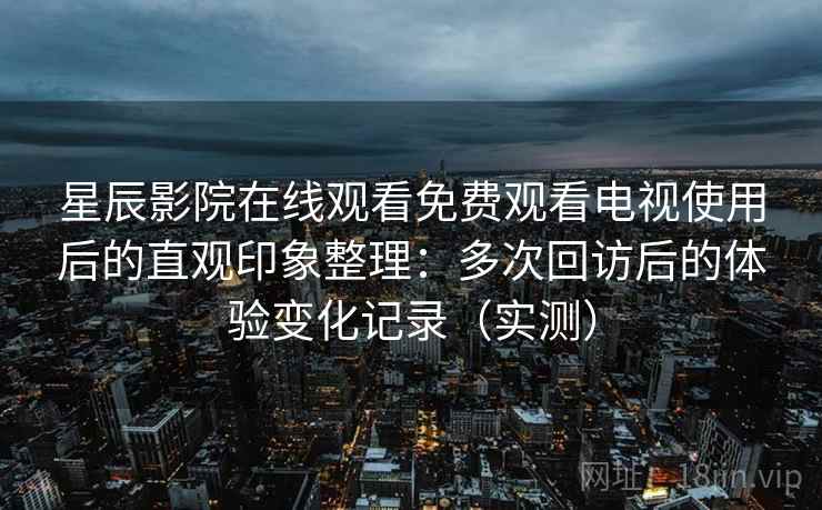 星辰影院在线观看免费观看电视使用后的直观印象整理：多次回访后的体验变化记录（实测）