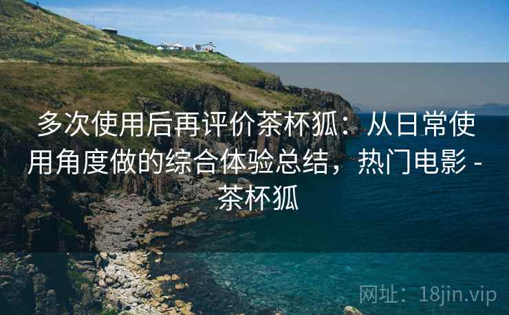多次使用后再评价茶杯狐：从日常使用角度做的综合体验总结，热门电影 - 茶杯狐