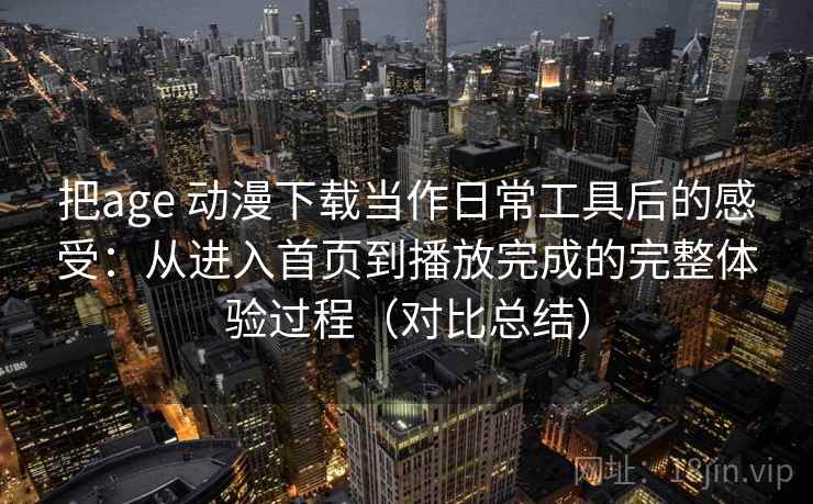 把age 动漫下载当作日常工具后的感受：从进入首页到播放完成的完整体验过程（对比总结）