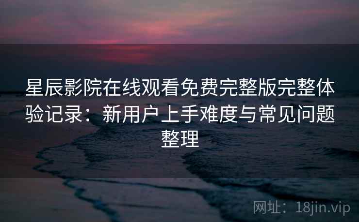 星辰影院在线观看免费完整版完整体验记录：新用户上手难度与常见问题整理