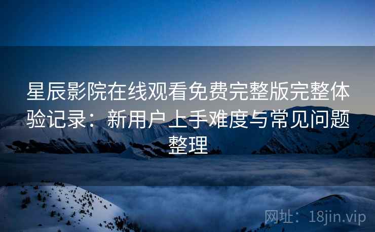 星辰影院在线观看免费完整版完整体验记录：新用户上手难度与常见问题整理