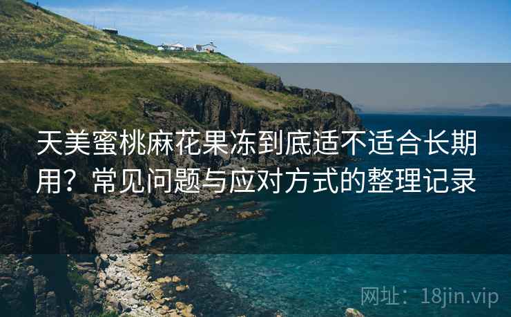 天美蜜桃麻花果冻到底适不适合长期用？常见问题与应对方式的整理记录