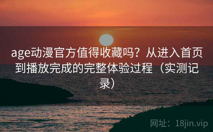 age动漫官方值得收藏吗？从进入首页到播放完成的完整体验过程（实测记录）