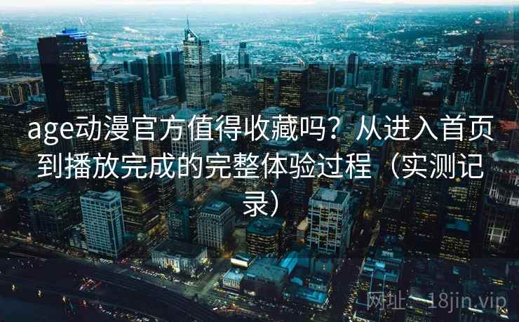 age动漫官方值得收藏吗？从进入首页到播放完成的完整体验过程（实测记录）