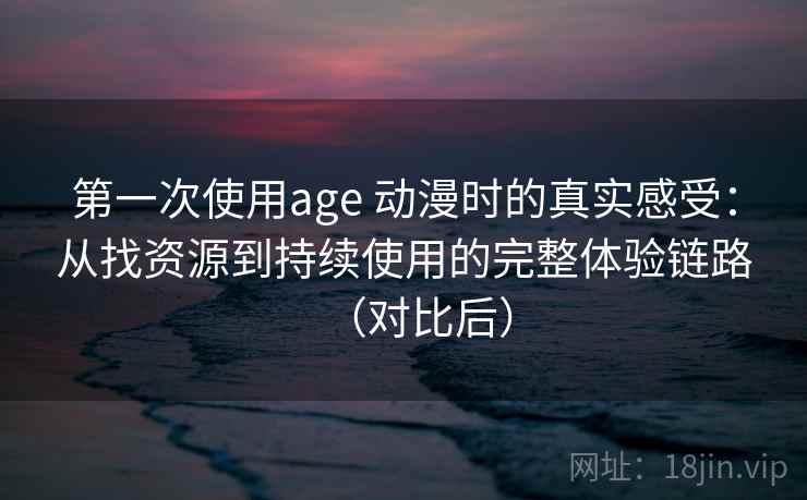 第一次使用age 动漫时的真实感受：从找资源到持续使用的完整体验链路（对比后）