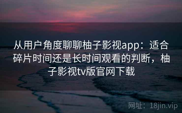 从用户角度聊聊柚子影视app：适合碎片时间还是长时间观看的判断，柚子影视tv版官网下载