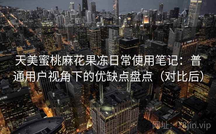 天美蜜桃麻花果冻日常使用笔记：普通用户视角下的优缺点盘点（对比后）