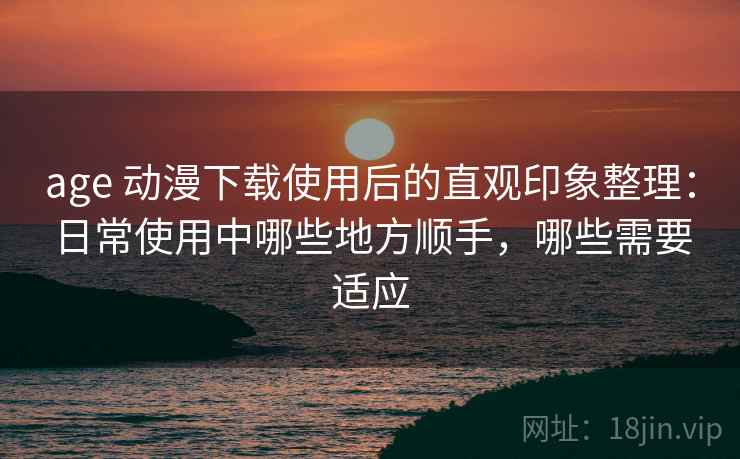 age 动漫下载使用后的直观印象整理：日常使用中哪些地方顺手，哪些需要适应