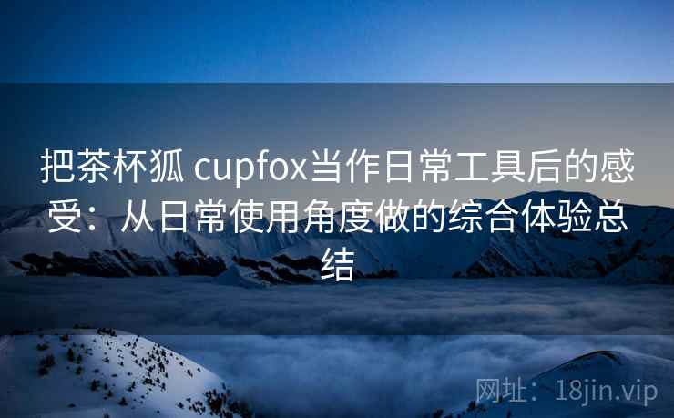 把茶杯狐 cupfox当作日常工具后的感受：从日常使用角度做的综合体验总结