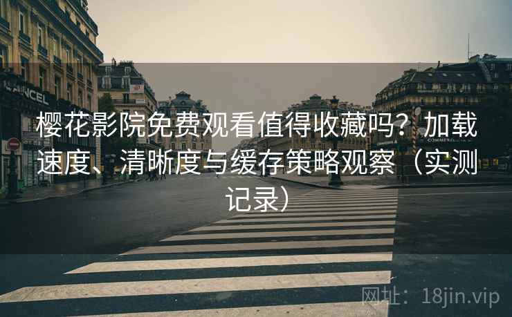 樱花影院免费观看值得收藏吗？加载速度、清晰度与缓存策略观察（实测记录）