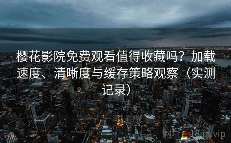 樱花影院免费观看值得收藏吗？加载速度、清晰度与缓存策略观察（实测记录）